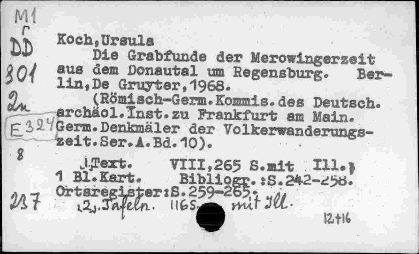 ﻿Ml
P
•к «к Koch, Ursula
Die Grabfunde der Merowingerzeit W/ ?ys ^em ßonautal um Begensburg. Ber-5 1 lin,De Gruyter,1968.
JL (Römisch-Germ.Kommis.des Deutsch. ufI‘chà01*lMt»zu Frankfurt am Main.
Genn. Denkmäler der Völkerwanderungszeit. Ser. A.Bd. 10).	•
J^ext. VIII,265 S.mit Ill»>
1 Bl.Kart.	Bibliogr.:S.242-^56.